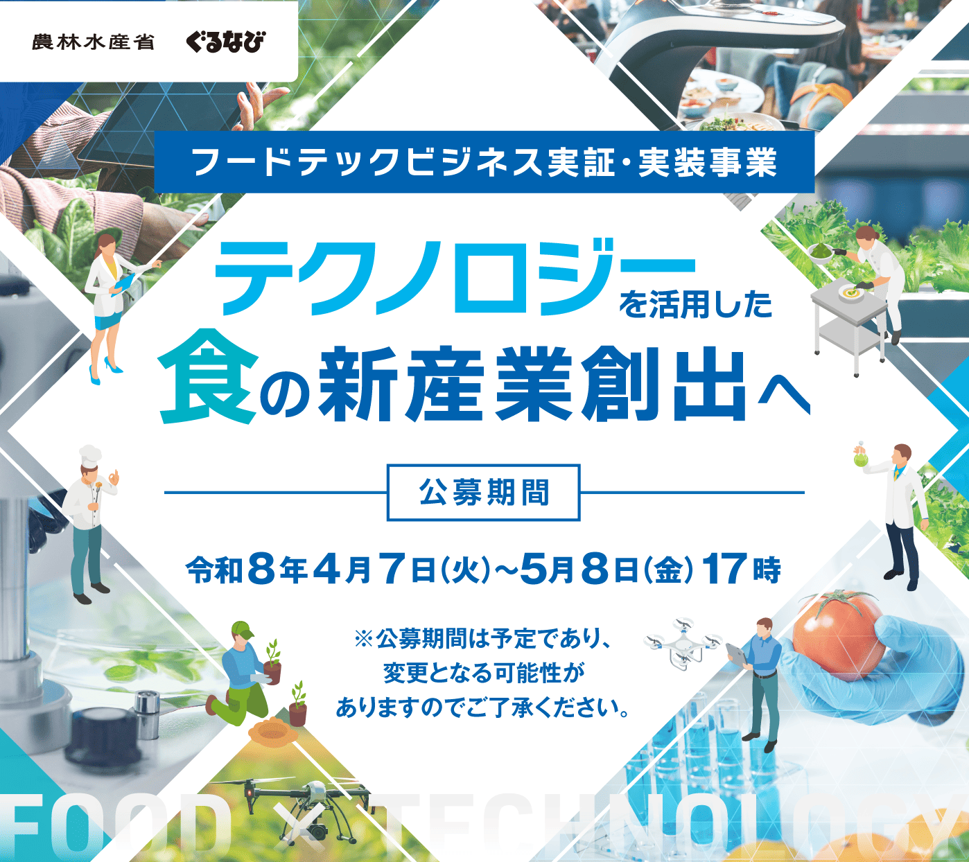 本事業においては、フードテック等を活用した技術の事業化のための実証・実装を支援するとともに、実証・実装した成果の横展開等を行うことで、多様な食の需要への対応や食に関する社会課題の解決及び食品産業の国際競争力強化のための新たなフードテックビジネスの創出を図ります。 公募期間：令和8年4月7日(火)～5月8日(金)17時 ※公募期間は予定であり、変更となる可能性がありますのでご了承ください。